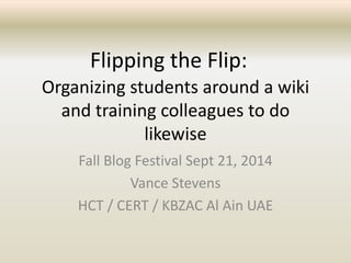 Flipping the Flip: 
Organizing students around a wiki 
and training colleagues to do 
likewise 
Fall Blog Festival Sept 21, 2014 
Vance Stevens 
HCT / CERT / KBZAC Al Ain UAE 
 