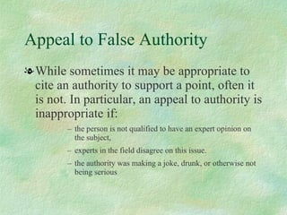Appeal to False Authority While sometimes it may be appropriate to cite an authority to support a point, often it is not. In particular, an appeal to authority is inappropriate if:  the person is not qualified to have an expert opinion on the subject,  experts in the field disagree on this issue.  the authority was making a joke, drunk, or otherwise not being serious  