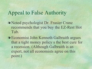 Appeal to False Authority Noted psychologist Dr. Frasier Crane recommends that you buy the EZ-Rest Hot Tub.  Economist John Kenneth Galbraith argues that a tight money policy s the best cure for a recession. (Although Galbraith is an expert, not all economists agree on this point.)  
