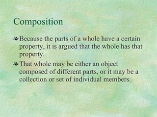 Composition Because the parts of a whole have a certain property, it is argued that the whole has that property.  That whole may be either an object composed of different parts, or it may be a collection or set of individual members.  