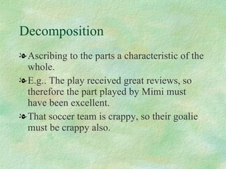 Decomposition Ascribing to the parts a characteristic of the whole.  E.g.. The play received great reviews, so therefore the part played by Mimi must have been excellent. That soccer team is crappy, so their goalie must be crappy also. 