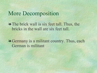 More Decomposition The brick wall is six feet tall. Thus, the bricks in the wall are six feet tall.  Germany is a militant country. Thus, each German is militant 