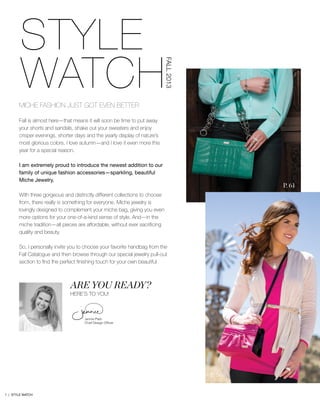 STYLE 	
	WATCHMICHE FASHION JUST GOT EVEN BETTER
Fall is almost here—that means it will soon be time to put away
your shorts and sandals, shake out your sweaters and enjoy
crisper evenings, shorter days and the yearly display of nature’s
most glorious colors. I love autumn—and I love it even more this
year for a special reason.
I am extremely proud to introduce the newest addition to our
family of unique fashion accessories—sparkling, beautiful
Miche Jewelry.
With three gorgeous and distinctly different collections to choose
from, there really is something for everyone. Miche jewelry is
lovingly designed to complement your miche bag, giving you even
more options for your one-of-a-kind sense of style. And—in the
miche tradition—all pieces are affordable, without ever sacrificing
quality and beauty.
So, I personally invite you to choose your favorite handbag from the
Fall Catalogue and then browse through our special jewelry pull-out
section to find the perfect finishing touch for your own beautiful
Are you ready?
Here’s to you!
Jennie Platt-
Chief Design Officer
P. 61
P. 56
FALL2013
1 | STYLE WATCH
 