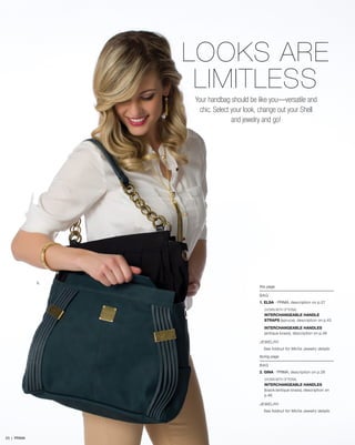 1.
this page
BAG
1. ELSA - PRIMA, description on p.27
SHOWN WITH OPTIONAL
INTERCHANGEABLE HANDLE
STRAPS (spruce), description on p.45
INTERCHANGEABLE HANDLES
(antique brass), description on p.46
JEWELRY
See foldout for Miche Jewelry details
facing page
BAG
2. GINA - PRIMA, description on p.28
SHOWN WITH OPTIONAL
INTERCHANGEABLE HANDLES
(black/antique brass), description on
p.46
JEWELRY
See foldout for Miche Jewelry details
LOOKS ARE
LIMITLESS
Your handbag should be like you—versatile and
chic. Select your look, change out your Shell
and jewelry and go!
23 | PRIMA
 