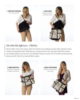 The MICHE difference—PRIMA.
Owning a Miche means never having to switch the contents of your handbag ever again. What a timesaver! Unique
magnetic interchangeable exterior Shells allow you to change the look of your bag anytime. With Miche, growing
your handbag collection has never been more affordable. Purchase more than one Prima Shell to get special bundle
pricing (see p.80). Polish off your look with Miche Jewelry.
2.
2. ADD A SHELL
Express yourself with a
Shell of your choice
4. VOILA! YOU’RE READY
Styled and on your way with
just one Bag
1. START WITH YOUR BASE
The Prima fits your life
3. FINISH YOUR STYLE
Add different combinations
of Handles and Carabiners
PRIMA | 24
 