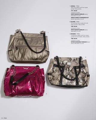 1. KENDAL - PRIMA
Silver faux leather with front zipper
pocket. Side pockets.
7571 $44.95
SHOWN WITH OPTIONAL
ROPE FASHION HANDLES (black),
description on p.48
SINGLE HANDLE CONVERSION KIT
(silver), description on p.47
2. VALERIE - PRIMA
Tan and black faux snake print with
black accents. Side pockets.
7553 $44.95
SHOWN WITH OPTIONAL
ROPE FASHION HANDLES (black),
description on p.48
3. RIHANNA - PRIMA
Fuchsia faux leather with front zipper
pocket and stud details. Side pockets.
7569 $44.95
SHOWN WITH OPTIONAL
INTERCHANGEABLE HANDLES (black/
silver), description on p.46
1.
2.
3.
35 | PRIMA
 