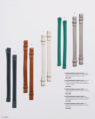 1. INTERCHANGEABLE HANDLE STRAP (spruce)
Spruce-green faux leather straps. Matches Elsa
Shells. Dimensions: 13” long x 1” wide.
9445 $8.95
2. INTERCHANGEABLE HANDLE STRAP (chestnut)
Chestnut brown faux leather straps. Matches
Shells with chestnut brown accents. Dimensions:
1” wide x 13” long.
9443 $8.95
3. INTERCHANGEABLE HANDLE STRAP (cream)
Cream faux leather straps. Dimensions: 13” long
x .875” wide.
9440 $8.95
4. INTERCHANGEABLE HANDLE STRAP (teal)
Teal faux leather straps with braid detail. Matches
Trisha Shells. Dimensions: 12” long x .75” wide.
9444 $8.95
5. INTERCHANGEABLE HANDLE STRAP (grey)
Grey faux leather straps. Dimensions: 13” long x
.875” wide.
9446 $8.95
1.
2.
3.
4.
5.
45 | HANDLES
 