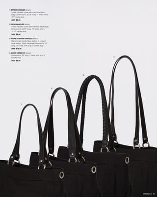 1. PRIMA HANDLES (black)
These Handles come with the Prima Base
Bags. Dimensions: 20.75” long; 1” wide; with a
10” handle drop.
9037 $9.95
2. DEMI HANDLES (black)
These Handles come with the Demi Base Bags.
Dimensions: 23.75” long; .75” wide; with a
11.75” handle drop.
9452 $9.95
3. ROPE FASHION HANDLES (black)
Black-toned braided faux leather in a round
rope design. Silver hardware.Dimensions: 25”
long; .75” wide; with a 12.5” handle drop.
9098 $19.95
4. LONG HANDLES (black)
Dimensions: 29” long; 1” wide; with a 14.5”
handle drop.
9022 $9.95
1.
4.
2.
3.
HANDLES | 48
 