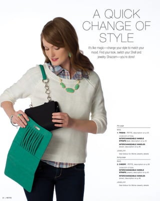 1.
this page
BAG
1. TRISHA - PETITE, description on p.55
SHOWN WITH OPTIONAL
INTERCHANGEABLE HANDLE
STRAPS (teal), description on p.45
INTERCHANGEABLE HANDLES
(silver), description on p.46
JEWELRY
See foldout for Miche Jewelry details
facing page
BAG
2. CHEERY - PETITE, description on p.56
SHOWN WITH OPTIONAL
INTERCHANGEABLE HANDLE
STRAPS (cream), description on p.45
INTERCHANGEABLE HANDLES
(silver), description on p.46
JEWELRY
See foldout for Miche Jewelry details
A QUICK
CHANGE OF
STYLE
It’s like magic—change your style to match your
mood. Find your look, switch your Shell and
jewelry. Shazzam—you’re done!
51 | PETITE
 