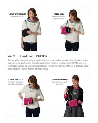 2.
The MICHE difference—PETITE.
Owning a Miche means never having to switch the contents of your handbag ever again. What a timesaver! Unique
magnetic interchangeable exterior Shells allow you to change the look of your bag anytime. With Miche, growing
your handbag collection has never been more affordable. Purchase more than one Petite Shell to get special bundle
pricing (see p.80). Polish off your look with Miche Jewelry.
2. ADD A SHELL
Express yourself with a
Shell of your choice
4. VOILA! YOU’RE READY
Styled and on your way with
just one Bag
1. START WITH YOUR BASE
The Petite fits your life
3. FINISH YOUR STYLE
Add different combinations
of Handles and Carabiners
PETITE | 52
 