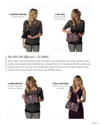 The MICHE difference—CLASSIC.
Owning a Miche means never having to switch the contents of your handbag ever again. What a timesaver! Unique
magnetic interchangeable exterior Shells allow you to change the look of your bag anytime. With Miche, growing your
handbag collection has never been more affordable. Best of all, purchase more than one Classic Shell and receive
exclusive bundle pricing (see p.80). Polish off your look with Miche Jewelry.
2.
2. ADD A SHELL
Express yourself with a
Shell of your choice
4. VOILA! YOU’RE READY
Styled and on your way with
just one Bag
1. START WITH YOUR BASE
The Classic fits your life
3. FINISH YOUR STYLE
Add different combinations
of Handles and Carabiners
CLASSIC | 60
 