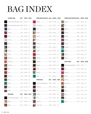 DEMI SIZE (CONTN’D)....SKU......PRICE..... PAGE
Cheery.............................3184.... 34.95.......13
Constance.......................3144.... 34.95....... 18
Elsa.................................3183.... 39.95....... 16
Gabby.............................3188.... 34.95....... 14
Gianna.............................3180.... 34.95....... 9
Gina.................................3181.... 39.95....... 7
Gretchen..........................3186.... 34.95....... 12
Jenna..............................3185.... 39.95..... 7
Joella...............................3132.... 34.95..... 19
Karma..............................3170.... 34.95..... 19
Madison...........................3131.... 39.95..... 18
Marcella...........................3182.... 39.95..... 10
Marlena............................3169.... 34.95..... 20
Misty................................3179.... 39.95..... 15
Renae..............................3134.... 39.95..... 17
Trisha...............................3187.... 39.95..... 11
PRIMA SIZE	 SKU	 PRICE	 PAGE
Prima Base Bag (black).....7002.... 39.95....... 4
Adrianna..........................7567.... 44.95..... 31
Elsa.................................7614.... 44.95..... 27
Gabby.............................7613.... 39.95..... 29
Gina.................................7615.... 44.95..... 28
Gretchen..........................7617.... 39.95..... 25
Hope (red)........................7566.... 44.95..... 22
PRIMA SIZE (CONTN’D)..SKU......PRICE....PAGE
Kendal.............................7571.... 44.95..... 35
Lexi..................................7503.... 39.95..... 32
Magda.............................7611.... 44.95..... 30
Malorie.............................7590.... 39.95..... 32
Morgan............................7565.... 39.95..... 33
Rihanna...........................7569.... 44.95..... 35
Rosalyn............................7570.... 44.95..... 34
Tereasa............................7568.... 39.95..... 34
Trisha...............................7616.... 44.95..... 26
Valerie..............................7553.... 44.95..... 35
Valicity..............................7606.... 39.95..... 31
PETITE SIZE	 SKU	 PRICE	 PAGE
Petite Base Bag (black).....5006.... 21.95....... 3
Alice................................5128.... 14.95..... 58
Cheery.............................5166.... 14.95..... 56
Gabby.............................5168.... 18.95..... 53
Geneva............................5165.... 14.95..... 54
Hope (red)........................5126.... 18.95..... 22
Inga....................................5163.....14.95......57
Mikah..................................5127.....14.95......58
Sarah..................................5105.....14.95......58
Tess....................................5125.....14.95......58
Trisha..................................5170.....14.95......55
BAG INDEX
CLASSIC SIZE	 SKU	 PRICE	 PAGE
Classic Base Bag (black)..4001.... 34.95....... 3
Classic Base Bag (brown).4000.... 34.95....... 3
Adrian..............................1171.... 29.95..... 73
Cheery.............................1235.... 24.95..... 67
Claire...............................1183.... 24.95..... 74
Connie.............................1208.... 29.95..... 72
Ebony..............................1184.... 29.95..... 72
Elsa.................................1234.... 29.95..... 64
Gabby.............................1237.... 29.95..... 66
Gloria...............................1231.... 29.95..... 62
Gretchen..........................1236.... 29.95..... 63
Hope (red)........................1182.... 29.95..... 22
Kandace..........................1129.... 29.95..... 72
Mavi.................................1230.... 29.95..... 65
Mila..................................1225.... 29.95..... 69
Rhonda............................1233.... 24.95..... 68
Silvia................................1180.... 24.95..... 70
Trisha...............................1232.... 24.95..... 61
Vicky................................1226.... 24.95..... 74
Violet................................1170.... 29.95..... 72
DEMI SIZE	 SKU	 PRICE	 PAGE
Demi Base Bag (black).....3001.... 39.95....... 4
Bianca.............................3171.... 39.95....... 21
Briella...............................3137.... 34.95.......21
77 | INDEX - BAG
 
