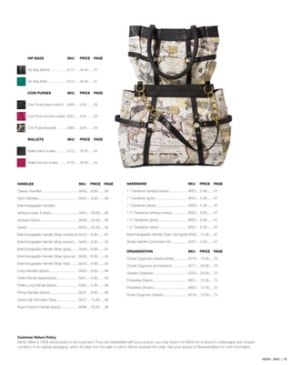 HIP BAGS	 SKU	 PRICE	 PAGE
Hip Bag (black)...................9121.....34.95......37
Hip Bag (teal)......................9124.....34.95......37
COIN PURSES	 SKU	 PRICE	 PAGE
Coin Purse (black ostrich)....9260.....9.95........39
Coin Purse (fuchsia snake)...9261.....9.95........39
Coin Purse (leopard)............9262.....9.95........39
WALLETS	 SKU	 PRICE	PAGE
Wallet (black snake).............9122.....29.95......40
Wallet (fuchsia snake)..........9123.....29.95......40
HANDLES	 SKU	 PRICE	PAGE
Classic Handles.................................... 9450.... 9.95.......49
Demi Handles....................................... 9452.... 9.95.......48
Interchangeable Handles:
(antique brass & silver)........................... 9454.... 39.95.....46
(antique brass)....................................... 9456.... 24.95.....46
(silver)................................................... 9455.... 24.95.....46
Interchangeable Handle Strap (chestnut).9443.... 8.95.......45
Interchangeable Handle Strap (cream).... 9440.... 8.95.......45
Interchangeable Handle Strap (grey)....... 9446.... 8.95.......45
Interchangeable Handle Strap (spruce)... 9445.... 8.95.......45
Interchangeable Handle Strap (teal)........ 9444.... 8.95.......45
Long Handles (black)............................. 9022.... 9.95.......48
Petite Handle (black/silver)..................... 9451.... 5.95.......49
Petite Long Handle (black)..................... 5300.... 5.95.......49
Prima Handles (black)............................ 9037.... 9.95.......48
Quick-Clip Shoulder Strap..................... 9031.... 14.95.....49
Rope Fashion Handle (black).................. 9098.... 19.95.....48
Customer Return Policy
Miche offers a 100% refund policy to all customers. If you are dissatisfied with your product, you may return it to Miche for a refund in undamaged and unused
condition, in its original packaging, within 30 days from the date on which Miche received the order. See your reciept or Representative for more information.
HARDWARE	 SKU	 PRICE	PAGE
1’’ Carabiner (antique brass)................... 9652.... 5.95.......47
1’’ Carabiner (gold)................................. 9654.... 5.95.......47
1’’ Carabiner (silver)................................ 9650.... 5.95.......47
1.5’’ Carabiner (antique brass)................ 9653.... 8.95.......47
1.5’’ Carabiner (gold).............................. 9655.... 8.95.......47
1.5’’ Carabiner (silver)............................. 9651.... 8.95.......47
Interchangeable Handle Chain Set (gold).9656.... 12.95.....47
Single Handle Conversion Kit................. 9027.... 9.95.......47
ORGANIZATION	 SKU	 PRICE	PAGE
Closet Organizer (classic/petite)............. 9018.... 19.95.....76
Closet Organizer (prima/demi)................ 9017.... 29.95.....76
Jewelry Organizer.................................. 6203.... 24.95.....75
Pockettes (black)................................... 9601.... 12.95.....75
Pockettes (brown).................................. 9600.... 12.95.....75
Purse Organizer (classic)........................ 9016.... 12.95.....75
INDEX - BAG | 78
 