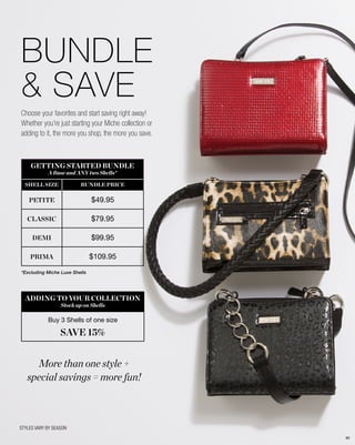 *Excluding Miche Luxe Shells
BUNDLE
& SAVE
GETTING STARTED BUNDLE
A Base and ANY two Shells*
SHELL SIZE BUNDLE PRICE
PETITE $49.95
CLASSIC $79.95
DEMI $99.95
PRIMA $109.95
ADDING TO YOUR COLLECTION
Stock up on Shells
Buy 3 Shells of one size
SAVE 15%
STYLES VARY BY SEASON
More than one style +
special savings = more fun!
Choose your favorites and start saving right away!
Whether you’re just starting your Miche collection or
adding to it, the more you shop, the more you save.
80
 