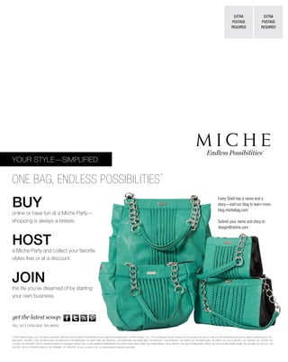 BUY
online or have fun at a Miche Party—
shopping is always a breeze.
HOST
a Miche Party and collect your favorite
styles free or at a discount.
JOIN
the life you’ve dreamed of by starting
your own business.
YOUR STYLE—SIMPLIFIED
ONE BAG, ENDLESS POSSIBILITIES
®
Endless Possibilities®
EXTRA
POSTAGE
REQUIRED
EXTRA
POSTAGE
REQUIRED
get the latest scoop:
© 2013 Miche Bag, LLC, all rights reserved. Miche® and Endless Possibilities® are registered trademarks of Miche Bag, LLC. The handbags shown herein are the subject of one or more of the following patents or patent applications: US
D610,801, US D611,705, US D613,062, US D637,810, US D636,988, US D637,399, US D639,551, US D659,389, US D658,366, US D640,871, US D638,627, US D665,176, US D661,089, US D665,176, US 6,186,201, CA 128738, CA 132720, CA
132728, CA 2679264, CN ZL 200830142455.2, European Patent No. 2,163,169BR DI 6900369-6, EU 001011043-0001-0004, AU 2009100633, US 6,186,201, EU 001727306-(0001-0007), EU 001727306-(0008-0028), AU 331296, AU 331477, AU
331478, CN XL 201030114904.X, JP 1406686, JP 1400702, or one or more U.S. or international patents pending.
Every Shell has a name and a
story—visit our blog to learn more:
blog.michebag.com
Submit your name and story to
design@miche.com
FALL 2013 CATALOGUE SKU #8026
 