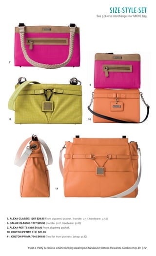Host a Party & receive a $25 booking award plus fabulous Hostess Rewards. Details on p.49 | 22 
SIZE- STYLE- SET 
See p.3-4 to interchange your MICHE bag 
7. ALEXA CLASSIC 1267 $29.95 Front zippered pocket. (handle: p.41, hardware: p.43) 
8. CALLIE CLASSIC 1277 $29.95 (handle: p.41, hardware: p.43) 
9. ALEXA PETITE 5189 $18.95 Front zippered pocket. 
10. COLTON PETITE 5191 $21.95 
11. COLTON PRIMA 7645 $49.95 Two flat front pockets. (strap: p.42) 
7 
8 
9 
10 
11 
 