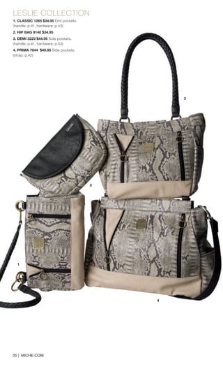 LESLIE COLLECTION 
1. CLASSIC 1265 $34.95 End pockets. 
(handle: p.41, hardware: p.43) 
2. HIP BAG 9140 $34.95 
3. DEMI 3223 $44.95 Side pockets. 
(handle: p.41, hardware: p.43) 
4. PRIMA 7644 $49.95 Side pockets. 
(strap: p.42) 
35 | MICHE.COM 
1 
3 
2 
4  