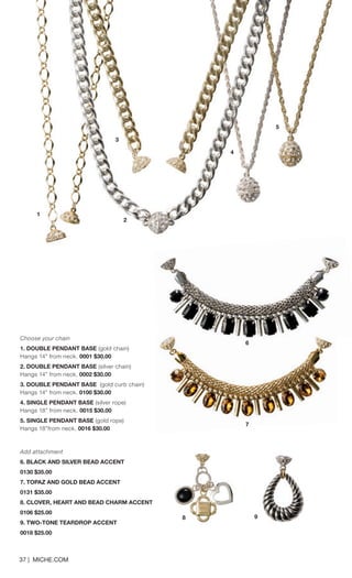 Choose your chain 
1. DOUBLE PENDANT BASE (gold chain) 
Hangs 14” from neck. 0001 $30.00 
2. DOUBLE PENDANT BASE (silver chain) Hangs 14” from neck. 0002 $30.00 
3. DOUBLE PENDANT BASE (gold curb chain) Hangs 14” from neck. 0100 $30.00 
4. SINGLE PENDANT BASE (silver rope) 
Hangs 18” from neck. 0015 $30.00 
5. SINGLE PENDANT BASE (gold rope) Hangs 18”from neck. 0016 $30.00 
Add attachment 
6. BLACK AND SILVER BEAD ACCENT 
0130 $35.00 
7. TOPAZ AND GOLD BEAD ACCENT 
0131 $35.00 
8. CLOVER, HEART AND BEAD CHARM ACCENT 
0106 $25.00 
9. TWO-TONE TEARDROP ACCENT 
0018 $25.00 
37 | MICHE.COM 
3 
4 
5 
6 
8 9 
7 
3 
1 
2 
 