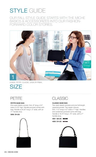 PETITE 
PETITE BASE BAG 
One open elastic pocket. Dim: 8” long x 3.5” wide x 5.75” high. Handle pictured comes with bag. Handle is 24.25” long x .5” wide, with an 11” handle drop. 
5006 $14.95 
CLASSIC 
CLASSIC BASE BAG 
Two open elastic pockets and one full-length zippered pocket. Top zipper closure. Dim: 11.5” long x 4.5” wide x 7” high. Handles and carabiners pictured come with bag. Handle is 16.75” long x .75” wide, with a 7” handle drop. 
black 
brown 
STYLE GUIDE 
OUR FALL STYLE GUIDE STARTS WITH THE MICHE BASICS & ACCESSORIZES INTO OUR FASHION- 
FORWARD COLOR STORIES. 
A BASE: PETITE, CLASSIC, DEMI OR PRIMA. 
SIZE 
1 
03 | MICHE.COM 
4001 $24.95 
4000 $14.95 
 