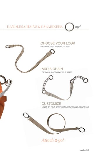 handles | 40 
Attach & go! 
CHOOSE YOUR LOOK 
FRESH COLORS & TRENDING STYLES 
CUSTOMIZE 
LENGTHEN YOUR STRAP OR MAKE TWO HANDLES INTO ONE 
my! HANDLES, CHAINS & CARABINERS. 
ADD A CHAIN 
TRY GOLD, SILVER OR ANTIQUE BRASS 
 