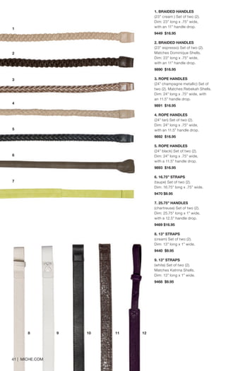 8 9 10 11 12 
1. BRAIDED HANDLES 
(23” cream ) Set of two (2). Dim: 23” long x .75” wide, with an 11” handle drop. 
9449 $16.95 
2. BRAIDED HANDLES 
(23” espresso) Set of two (2). 
Matches Dominique Shells. Dim: 23” long x .75” wide, with an 11” handle drop. 9890 $16.95 
3. ROPE HANDLES 
(24” champagne metallic) Set of two (2). Matches Rebekah Shells. Dim: 24” long x .75” wide, with an 11.5” handle drop. 
9891 $16.95 
4. ROPE HANDLES 
(24” tan) Set of two (2). Dim: 24” long x .75” wide, with an 11.5” handle drop. 
9892 $16.95 
5. ROPE HANDLES 
(24” black) Set of two (2). Dim: 24” long x .75” wide, with a 11.5” handle drop. 
9893 $16.95 
6. 16.75” STRAPS 
(taupe) Set of two (2). 
Dim: 16.75” long x .75” wide. 
9470 $9.95 
7. 25.75” HANDLES 
(chartreuse) Set of two (2). Dim: 25.75” long x 1” wide, with a 12.5” handle drop. 
9469 $16.95 
8. 13” STRAPS 
(cream) Set of two (2). Dim: 13” long x 1” wide. 
9440 $9.95 
9. 13” STRAPS 
(white) Set of two (2). Matches Katrina Shells. Dim: 13” long x 1” wide. 
9468 $9.95 
1 
2 
5 
6 
7 
4 
3 
41 | MICHE.COM 
 