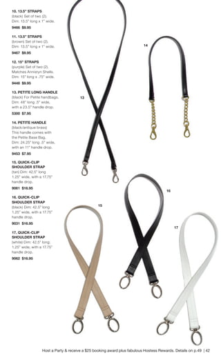 10. 13.5” STRAPS 
(black) Set of two (2). Dim: 13.5” long x 1” wide. 
9466 $9.95 
11. 13.5” STRAPS 
(brown) Set of two (2). Dim: 13.5” long x 1” wide. 
9467 $9.95 
12. 15” STRAPS 
(purple) Set of two (2). Matches Annistyn Shells. 
Dim: 15” long x .75” wide. 
9448 $9.95 
13. PETITE LONG HANDLE 
(black) For Petite handbags. Dim: 48” long .5” wide, with a 23.5” handle drop. 
5300 $7.95 
14. PETITE HANDLE 
(black/antique brass) This handle comes with the Petite Base Bag. Dim: 24.25” long .5” wide, with an 11” handle drop. 
9453 $7.95 
15. QUICK-CLIP 
SHOULDER STRAP 
(tan) Dim: 42.5” long 1.25” wide, with a 17.75” handle drop. 
9061 $16.95 
16. QUICK-CLIP 
SHOULDER STRAP 
(black) Dim: 42.5” long 1.25” wide, with a 17.75” handle drop. 
9031 $16.95 
17. QUICK-CLIP 
SHOULDER STRAP 
(white) Dim: 42.5” long; 1.25” wide; with a 17.75” handle drop. 
9062 $16.95 
14 
15 
16 
17 
13 
Host a Party & receive a $25 booking award plus fabulous Hostess Rewards. Details on p.49 | 42  