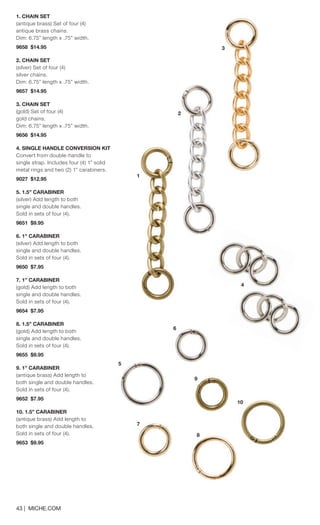 1. CHAIN SET 
(antique brass) Set of four (4) antique brass chains. Dim: 6.75” length x .75” width. 9658 $14.95 
2. CHAIN SET 
(silver) Set of four (4) silver chains. Dim: 6.75” length x .75” width. 9657 $14.95 
3. CHAIN SET 
(gold) Set of four (4) gold chains. Dim: 6.75” length x .75” width. 9656 $14.95 
4. SINGLE HANDLE CONVERSION KIT 
Convert from double-handle to single strap. Includes four (4) 1” solid metal rings and two (2) 1” carabiners. 
9027 $12.95 
5. 1.5” CARABINER 
(silver) Add length to both single and double handles. Sold in sets of four (4). 
9651 $9.95 
6. 1” CARABINER 
(silver) Add length to both single and double handles. Sold in sets of four (4). 
9650 $7.95 
7. 1” CARABINER 
(gold) Add length to both single and double handles. Sold in sets of four (4). 
9654 $7.95 
8. 1.5” CARABINER 
(gold) Add length to both single and double handles. Sold in sets of four (4). 
9655 $9.95 
9. 1” CARABINER 
(antique brass) Add length to both single and double handles. Sold in sets of four (4). 
9652 $7.95 
10. 1.5” CARABINER 
(antique brass) Add length to both single and double handles. Sold in sets of four (4). 
9653 $9.95 
43 | MICHE.COM 
2 
3 
9 
10 
7 
8 
1 
5 
6 
4 
 