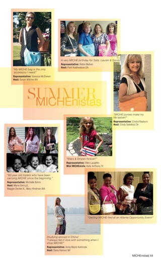 MICHEnistas| 44 
S MUIMCHMEnEisRtas 
“60 year old triplets who have been carrying MICHE since the beginning.” 
Representative: Michelle Bohm Host: Marie Derry,IL, 
Maggie Decker,IL, Mary Hindman,WA 
A very MICHE birthday for Sally, Lauren & Sandy! 
Representative: Robin Mahon 
Host: Patti Kadhodaian,GA 
“My MICHE bag is the only accessory I need!” 
Representative: Vanessa McElveen Host: Susan Wilcher,NV 
Studying abroad in China! “I always fall in love with something when I shop MICHE!” 
Representative: Anna Marie Kaminski Host: Dana Hanson,WI 
“Getting MICHE-fied at an Atlanta Opportunity Event!” 
“Stars & Stripes forever!” 
Representative: Ellen Laughlin 
Mini MICHEnista: Keily Anthony,TX 
“MICHE purses make my life easier!” 
Representative: Cindra Rayburn Host: Cindy Sekelick,CA  