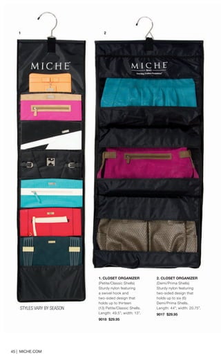 STYLES VARY BY SEASON 
45 | MICHE.COM 
1. CLOSET ORGANIZER 
(Petite/Classic Shells) 
Sturdy nylon featuring 
a swivel hook and 
two-sided design that 
holds up to thirteen 
(13) Petite/Classic Shells. 
Length: 49.5”; width: 13”. 
9018 $29.95 
2. CLOSET ORGANIZER 
(Demi/Prima Shells) 
Sturdy nylon featuring 
two-sided design that 
holds up to six (6) 
Demi/Prima Shells. 
Length: 44”; width: 20.75”. 
9017 $29.95 
1 
2  