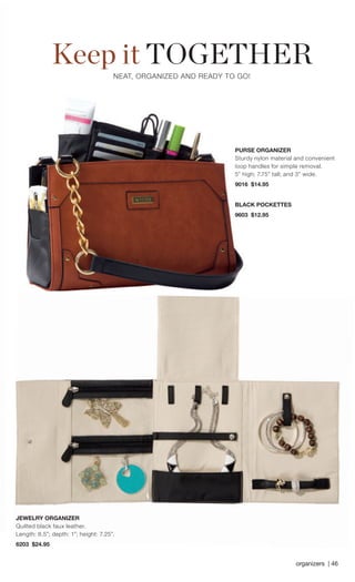 Keep it TOGETHER 
NEAT, ORGANIZED AND READY TO GO! 
PURSE ORGANIZER 
JEWELRY ORGANIZER 
Quilted black faux leather. Length: 8.5”; depth: 1”; height: 7.25”. 
6203 $24.95 
organizers | 46 
Sturdy nylon material and convenient loop handles for simple removal. 5” high; 7.75” tall; and 3” wide. 
9016 $14.95 
BLACK POCKETTES 
9603 $12.95 
 