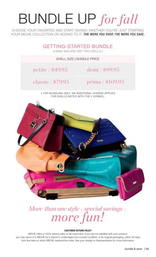 CUSTOMER RETURN POLICY 
MICHE offers a 100% refund policy to all customers. If you are not satisfi ed with your product, 
you may return it to MICHE for a refund in undamaged and unused condition, in its original packaging, within 30 days 
from the date on which MICHE received the order. See your receipt or Representative for more information. 
CHOOSE YOUR FAVORITES AND START SAVING! WHETHER YOU’RE JUST STARTING YOUR MICHE COLLECTION OR ADDING TO IT, THE MORE YOU SHOP, THE MORE YOU SAVE. 
bundle & save | 48 
More than one style + special savings = more fun! 
*EXCLUDING LUXE AND SALE SHELLS 
BUNDLE UP for fall 
A BASE BAG AND ANY TWO SHELLS † 
GETTING-STARTED BUNDLE 
SHELL SIZE | BUNDLE PRICE 
demi | $99.95 petite | $49.95 classic | $79.95 prima | $109.95 
† FOR BUNDLING ONLY: AN ADDITIONAL CHARGE APPLIES FOR SHELLS NOTED WITH THE † SYMBOL. 
 