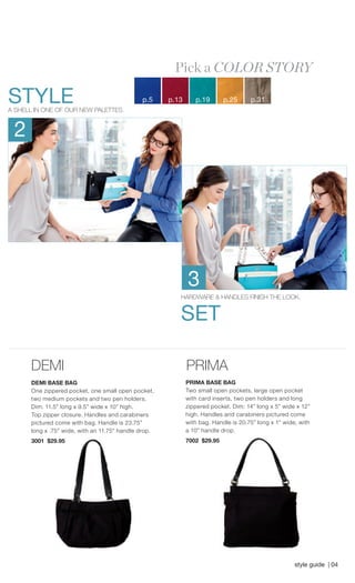 DEMI 
DEMI BASE BAG 
One zippered pocket, one small open pocket, two medium pockets and two pen holders. Dim: 11.5” long x 9.5” wide x 10” high. Top zipper closure. Handles and carabiners pictured come with bag. Handle is 23.75” PRIMA 
PRIMA BASE BAG 
Two small open pockets, large open pocket with card inserts, two pen holders and long zippered pocket. Dim: 14” long x 5” wide x 12” high. Handles and carabiners pictured come with bag. Handle is 20.75” long x 1” wide, with STYLE 
A SHELL IN ONE OF OUR NEW PALETTES. 
HARDWARE & HANDLES FINISH THE LOOK. 
SET 
2 
3 
Pick a COLOR STORY 
p.5 p.13 p.19 p.25 p.31 
style guide | 04 
long x .75” wide, with an 11.75” handle drop. 
3001 $29.95 
a 10” handle drop. 
7002 $29.95 
 