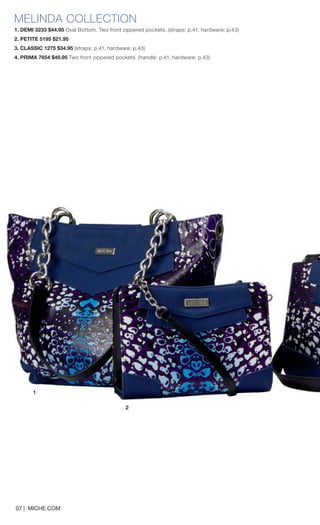 1 
MELINDA COLLECTION 
1. DEMI 3233 $44.95 Oval Bottom. Two front zippered pockets. (straps: p.41, hardware: p.43) 
2. PETITE 5195 $21.95 
3. CLASSIC 1275 $34.95 (straps: p.41, hardware: p.43) 
4. PRIMA 7654 $49.95 Two front zippered pockets. (handle: p.41, hardware: p.43) 
2 
07 | MICHE.COM  