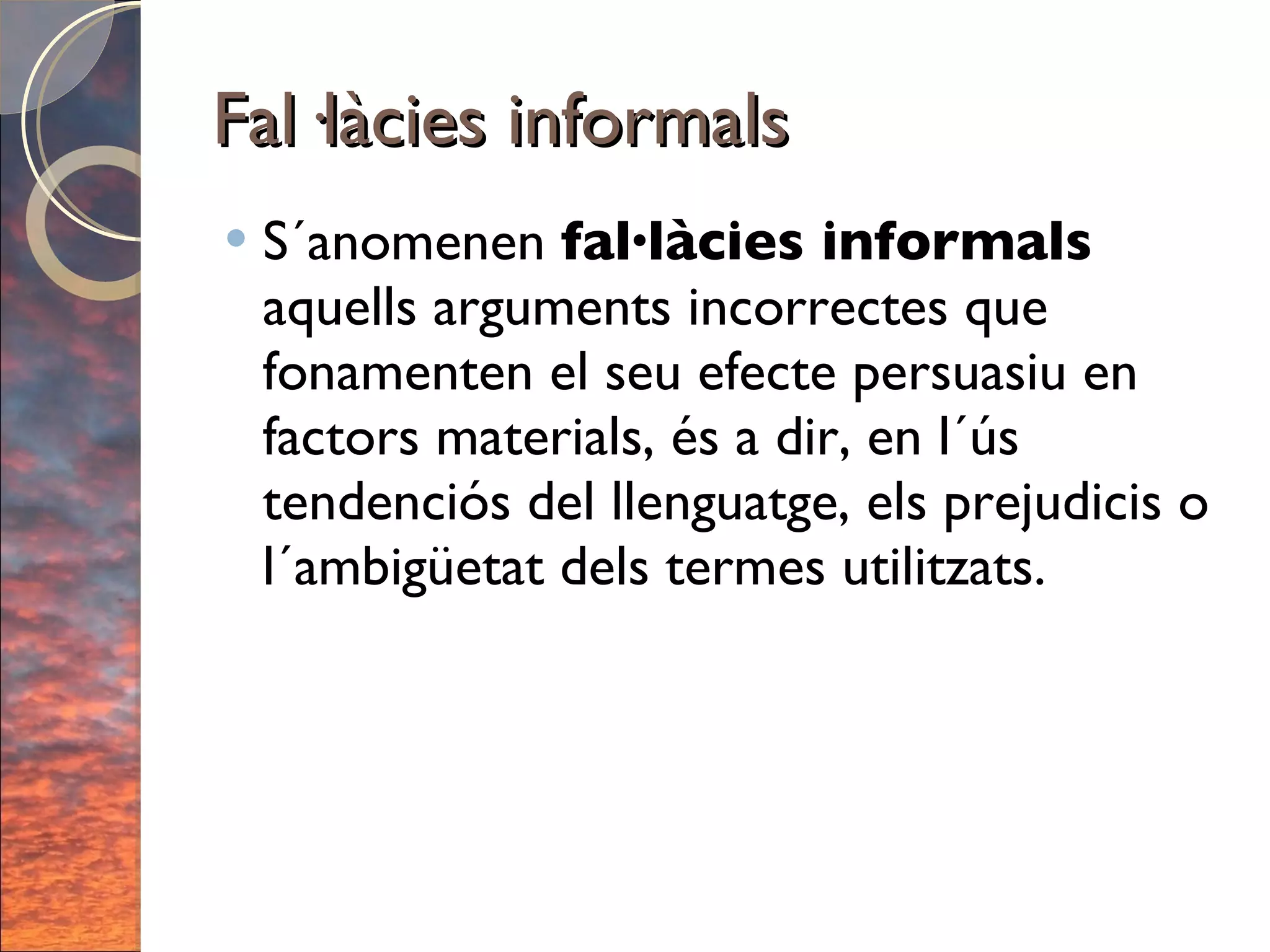 Fal·làcies informals S´anomenen  fal·làcies informals  aquells arguments incorrectes que fonamenten el seu efecte persuasiu en factors materials, és a dir, en l´ús tendenciós del llenguatge, els prejudicis o l´ambigüetat dels termes utilitzats. 