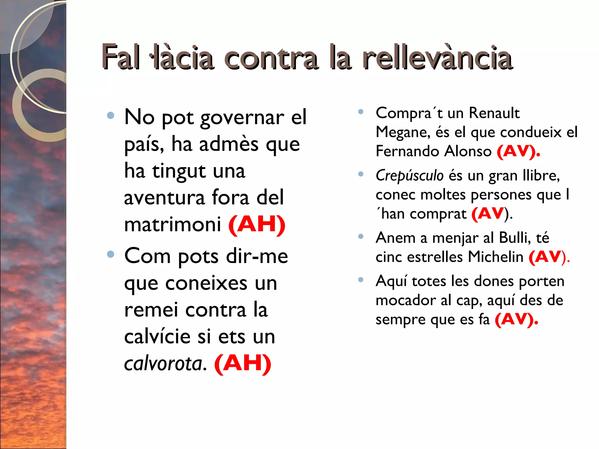Fal·làcia contra la rellevància No pot governar el país, ha admès que ha tingut una aventura fora del matrimoni  (AH) Com pots dir-me que coneixes un remei contra la calvície si ets un  calvorota .  (AH) Compra´t un Renault Megane, és el que condueix el Fernando Alonso  (AV). Crepúsculo  és un gran llibre, conec moltes persones que l´han comprat  (AV ). Anem a menjar al Bulli, té cinc estrelles Michelin  (AV ). Aquí totes les dones porten mocador al cap, aquí des de sempre que es fa  (AV). 