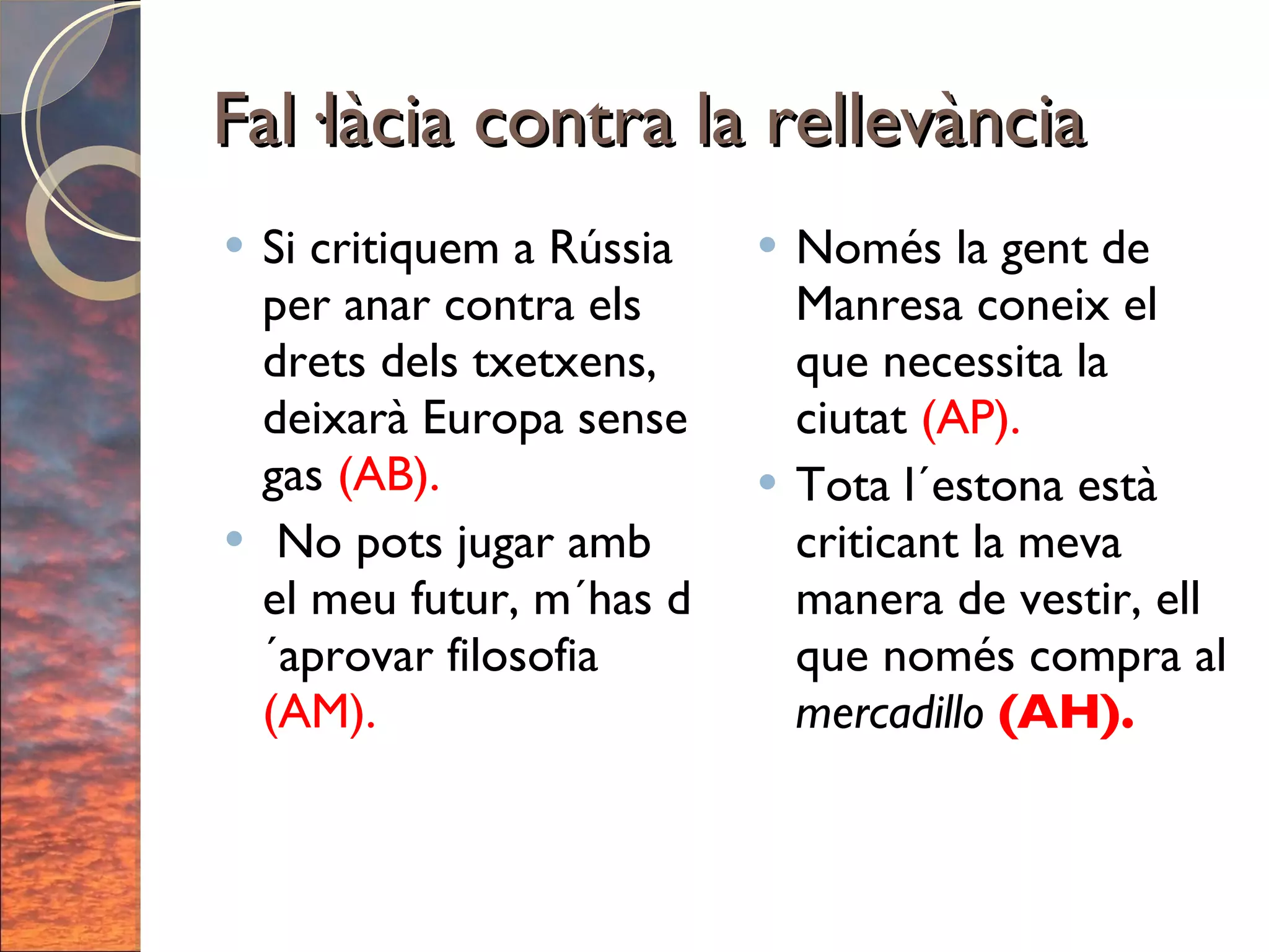 Fal·làcia contra la rellevància Si critiquem a Rússia per anar contra els drets dels txetxens, deixarà Europa sense gas  (AB). No pots jugar amb el meu futur, m´has d´aprovar filosofia  (AM). Només la gent de Manresa coneix el que necessita la ciutat  (AP). Tota l´estona està criticant la meva manera de vestir, ell que només compra al  mercadillo  (AH). 