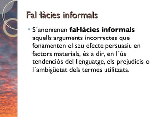 Fal·làcies informals S´anomenen  fal·làcies informals  aquells arguments incorrectes que fonamenten el seu efecte persuasiu en factors materials, és a dir, en l´ús tendenciós del llenguatge, els prejudicis o l´ambigüetat dels termes utilitzats. 
