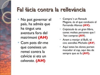 Fal·làcia contra la rellevància No pot governar el país, ha admès que ha tingut una aventura fora del matrimoni  (AH) Com pots dir-me que coneixes un remei contra la calvície si ets un  calvorota .  (AH) Compra´t un Renault Megane, és el que condueix el Fernando Alonso  (AV). Crepúsculo  és un gran llibre, conec moltes persones que l´han comprat  (AV ). Anem a menjar al Bulli, té cinc estrelles Michelin  (AV ). Aquí totes les dones porten mocador al cap, aquí des de sempre que es fa  (AV). 