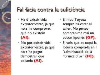 Fal·làcia contra la suficiència Ha d´existir vida extraterrestre, ja que no s´ha comprovat que no existeix  (AI). No pot existir vida extraterrestre, ja que no s´ha pogut demostrar que existeix  (AI).  El meu Toyota sempre ha estat el taller. No penso comprar-me mai un cotxe japonès  (GP). Si vols que et toqui la loteria compra-la en l´administació de la “Bruixa d´or”  (FC). 