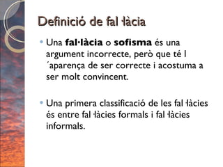 Definició de fal·làcia Una  fal·làcia  o  sofisma  és una argument incorrecte, però que té l´aparença de ser correcte i acostuma a ser molt convincent. Una primera classificació de les fal·làcies és entre fal·làcies formals i fal·làcies informals. 