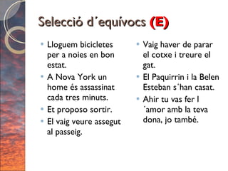 Selecció d´equívocs  (E) Lloguem bicicletes per a noies en bon estat. A Nova York un home és assassinat cada tres minuts. Et proposo sortir. El vaig veure assegut al passeig. Vaig haver de parar el cotxe i treure el gat. El Paquirrin i la Belen Esteban s´han casat. Ahir tu vas fer l´amor amb la teva dona, jo també. 