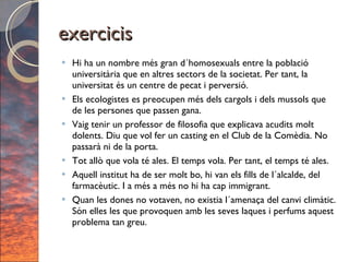 exercicis Hi ha un nombre més gran d´homosexuals entre la població universitària que en altres sectors de la societat. Per tant, la universitat és un centre de pecat i perversió. Els ecologistes es preocupen més dels cargols i dels mussols que de les persones que passen gana. Vaig tenir un professor de filosofia que explicava acudits molt dolents. Diu que vol fer un casting en el Club de la Comèdia. No passarà ni de la porta. Tot allò que vola té ales. El temps vola. Per tant, el temps té ales. Aquell institut ha de ser molt bo, hi van els fills de l´alcalde, del farmacèutic. I a més a més no hi ha cap immigrant. Quan les dones no votaven, no existia l´amenaça del canvi climàtic. Són elles les que provoquen amb les seves laques i perfums aquest problema tan greu. 