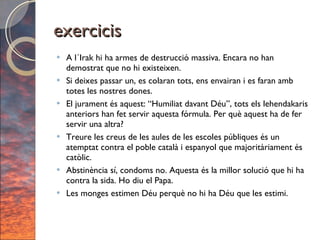 exercicis A l´Irak hi ha armes de destrucció massiva. Encara no han demostrat que no hi existeixen. Si deixes passar un, es colaran tots, ens envairan i es faran amb totes les nostres dones. El jurament és aquest: “Humiliat davant Déu”, tots els lehendakaris anteriors han fet servir aquesta fórmula. Per què aquest ha de fer servir una altra? Treure les creus de les aules de les escoles públiques és un atemptat contra el poble català i espanyol que majoritàriament és catòlic. Abstinència sí, condoms no. Aquesta és la millor solució que hi ha contra la sida. Ho diu el Papa. Les monges estimen Déu perquè no hi ha Déu que les estimi. 