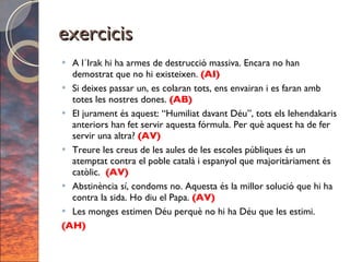 exercicis A l´Irak hi ha armes de destrucció massiva. Encara no han demostrat que no hi existeixen.  (AI) Si deixes passar un, es colaran tots, ens envairan i es faran amb totes les nostres dones.  (AB) El jurament és aquest: “Humiliat davant Déu”, tots els lehendakaris anteriors han fet servir aquesta fórmula. Per què aquest ha de fer servir una altra?  (AV) Treure les creus de les aules de les escoles públiques és un atemptat contra el poble català i espanyol que majoritàriament és catòlic.  (AV) Abstinència sí, condoms no. Aquesta és la millor solució que hi ha contra la sida. Ho diu el Papa.  (AV) Les monges estimen Déu perquè no hi ha Déu que les estimi. (AH) 