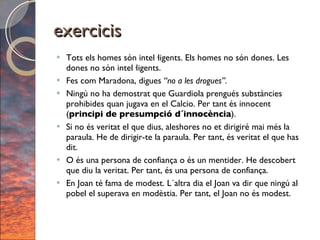 exercicis Tots els homes són intel·ligents. Els homes no són dones. Les dones no són intel·ligents. Fes com Maradona, digues  “no a les drogues”. Ningú no ha demostrat que Guardiola prengués substàncies prohibides quan jugava en el Calcio. Per tant és innocent ( principi de presumpció d´innocència ). Si no és veritat el que dius, aleshores no et dirigiré mai més la paraula. He de dirigir-te la paraula. Per tant, és veritat el que has dit. O és una persona de confiança o és un mentider. He descobert que diu la veritat. Per tant, és una persona de confiança.  En Joan té fama de modest. L´altra dia el Joan va dir que ningú al pobel el superava en modèstia. Per tant, el Joan no és modest. 