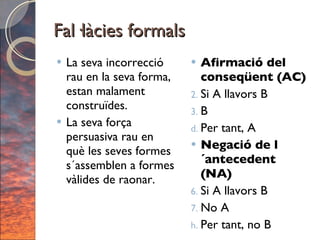 Fal·làcies formals La seva incorrecció rau en la seva forma, estan malament construïdes.  La seva força persuasiva rau en què les seves formes s´assemblen a formes vàlides de raonar. Afirmació del conseqüent (AC) Si A llavors B B Per tant, A Negació de l´antecedent (NA) Si A llavors B No A Per tant, no B 