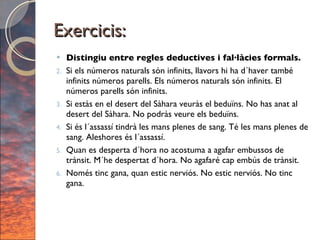 Exercicis: Distingiu entre regles deductives i fal·làcies formals. Si els números naturals són infinits, llavors hi ha d´haver també infinits números parells. Els números naturals són infinits. El números parells són infinits. Si estàs en el desert del Sàhara veuràs el beduïns. No has anat al desert del Sàhara. No podràs veure els beduïns. Si és l´assassí tindrà les mans plenes de sang. Té les mans plenes de sang. Aleshores és l´assassí. Quan es desperta d´hora no acostuma a agafar embussos de trànsit. M´he despertat d´hora. No agafaré cap embús de trànsit. Només tinc gana, quan estic nerviós. No estic nerviós. No tinc gana. 