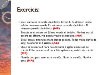Exercicis: Si els números naturals són infinits, llavors hi ha d´haver també infinits números parells. Els números naturals són infinits. El números parells són infinits.  (MP) Si estàs en el desert del Sàhara veuràs el beduïns. No has anat al desert del Sàhara. No podràs veure els beduïns.  (NA) Si és l´assassí tindrà les mans plenes de sang. Té les mans plenes de sang. Aleshores és l´assassí.  (AC) Quan es desperta d´hora no acostuma a agafar embussos de trànsit. M´he despertat d´hora. No agafaré cap embús de trànsit.  (MP) Només tinc gana, quan estic nerviós. No estic nerviós. No tinc gana.  (NA) 