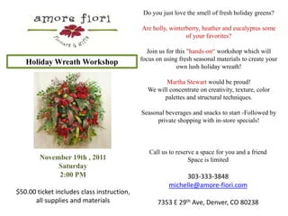 Do you just love the smell of fresh holiday greens?   Are holly, winterberry, heather and eucalyptus some of your favorites? Join us for this "hands-on“ workshop which will focus on using fresh seasonal materials to create your own lush holiday wreath!    Martha Stewart would be proud!   We will concentrate on creativity, texture, color palettes and structural techniques.   Seasonal beverages and snacks to start -Followed by private shopping with in-store specials!   Holiday Wreath Workshop Call us to reserve a space for you and a friend Space is limited 303-333-3848 michelle@amore-fiori.com 7353 E 29th Ave, Denver, CO 80238 November 19th , 2011 Saturday 2:00 PM $50.00 ticket includes class instruction, all supplies and materials 