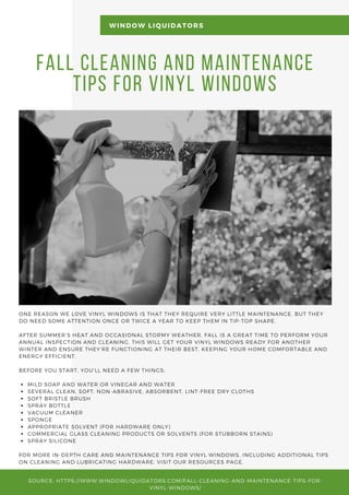 Fall Cleaning and Maintenance
Tips for Vinyl Windows
MILD SOAP AND WATER OR VINEGAR AND WATER
SEVERAL CLEAN, SOFT, NON-ABRASIVE, ABSORBENT, LINT-FREE DRY CLOTHS
SOFT BRISTLE BRUSH
SPRAY BOTTLE
VACUUM CLEANER
SPONGE
APPROPRIATE SOLVENT (FOR HARDWARE ONLY)
COMMERCIAL GLASS CLEANING PRODUCTS OR SOLVENTS (FOR STUBBORN STAINS)
SPRAY SILICONE
ONE REASON WE LOVE VINYL WINDOWS IS THAT THEY REQUIRE VERY LITTLE MAINTENANCE. BUT THEY
DO NEED SOME ATTENTION ONCE OR TWICE A YEAR TO KEEP THEM IN TIP-TOP SHAPE.
AFTER SUMMER’S HEAT AND OCCASIONAL STORMY WEATHER, FALL IS A GREAT TIME TO PERFORM YOUR
ANNUAL INSPECTION AND CLEANING. THIS WILL GET YOUR VINYL WINDOWS READY FOR ANOTHER
WINTER AND ENSURE THEY’RE FUNCTIONING AT THEIR BEST, KEEPING YOUR HOME COMFORTABLE AND
ENERGY EFFICIENT.
BEFORE YOU START, YOU’LL NEED A FEW THINGS:
FOR MORE IN-DEPTH CARE AND MAINTENANCE TIPS FOR VINYL WINDOWS, INCLUDING ADDITIONAL TIPS
ON CLEANING AND LUBRICATING HARDWARE, VISIT OUR RESOURCES PAGE.
WINDOW LIQUIDATORS
SOURCE: HTTPS://WWW.WINDOWLIQUIDATORS.COM/FALL-CLEANING-AND-MAINTENANCE-TIPS-FOR-
VINYL-WINDOWS/
 